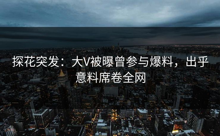 探花突发：大V被曝曾参与爆料，出乎意料席卷全网