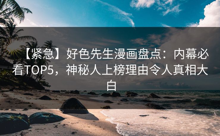 【紧急】好色先生漫画盘点：内幕必看TOP5，神秘人上榜理由令人真相大白