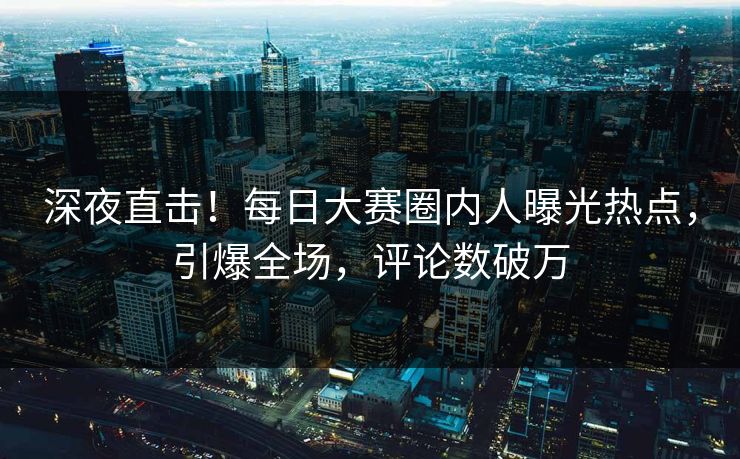 深夜直击！每日大赛圈内人曝光热点，引爆全场，评论数破万