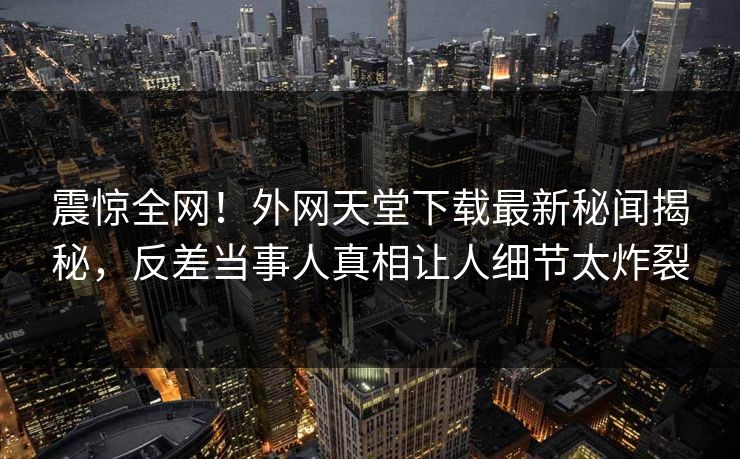 震惊全网！外网天堂下载最新秘闻揭秘，反差当事人真相让人细节太炸裂