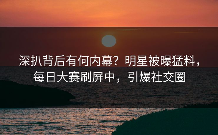 深扒背后有何内幕？明星被曝猛料，每日大赛刷屏中，引爆社交圈