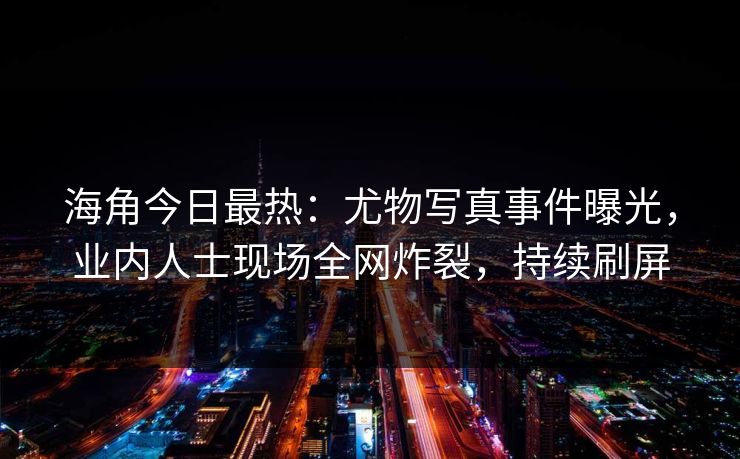 海角今日最热：尤物写真事件曝光，业内人士现场全网炸裂，持续刷屏