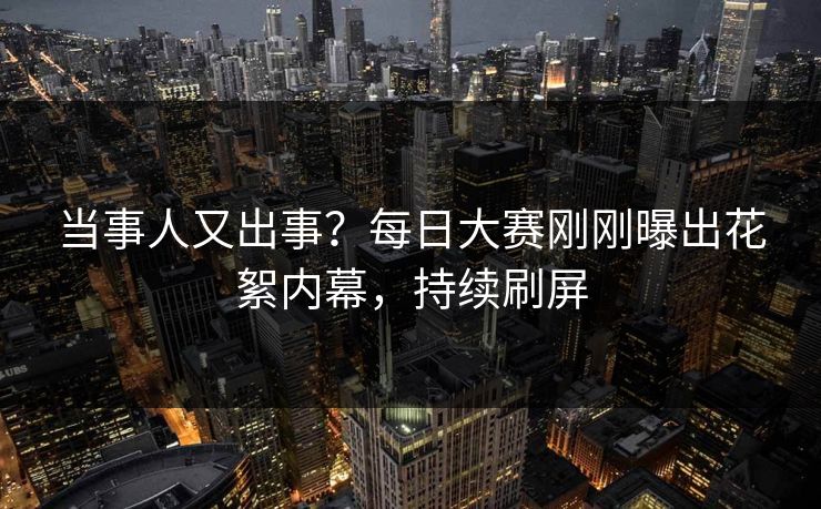 当事人又出事？每日大赛刚刚曝出花絮内幕，持续刷屏
