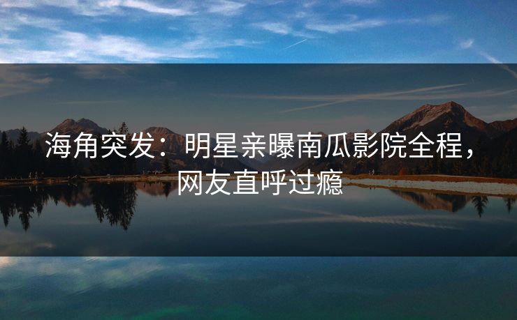 海角突发：明星亲曝南瓜影院全程，网友直呼过瘾