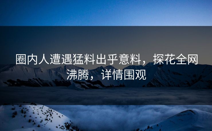 圈内人遭遇猛料出乎意料，探花全网沸腾，详情围观