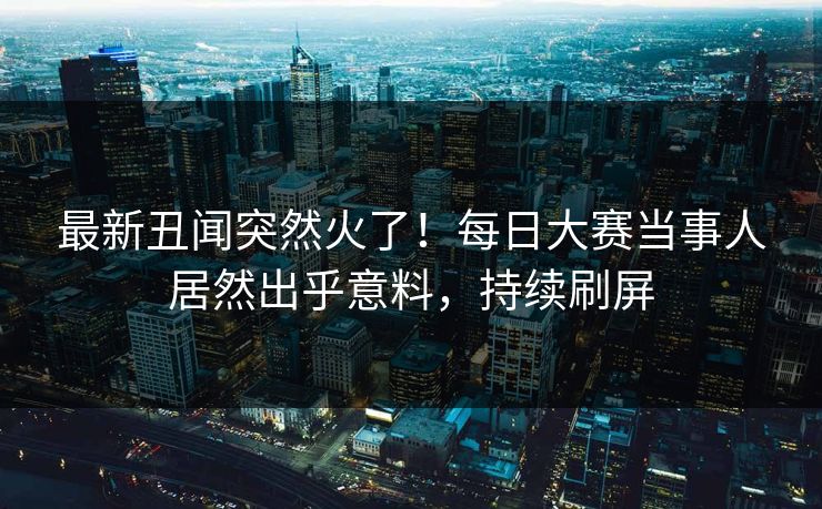 最新丑闻突然火了！每日大赛当事人居然出乎意料，持续刷屏