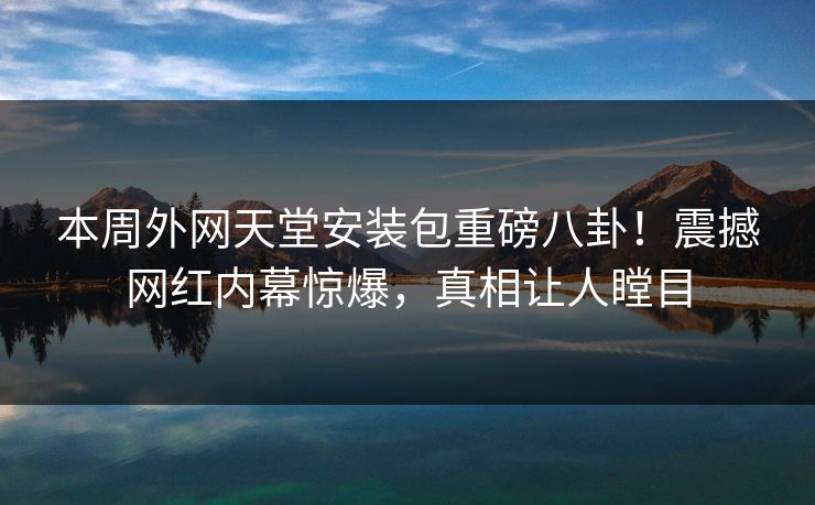 本周外网天堂安装包重磅八卦！震撼网红内幕惊爆，真相让人瞠目