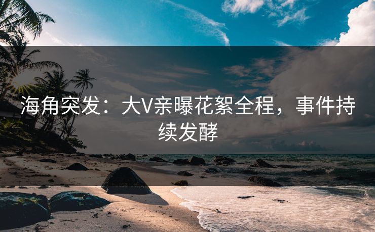 海角突发：大V亲曝花絮全程，事件持续发酵