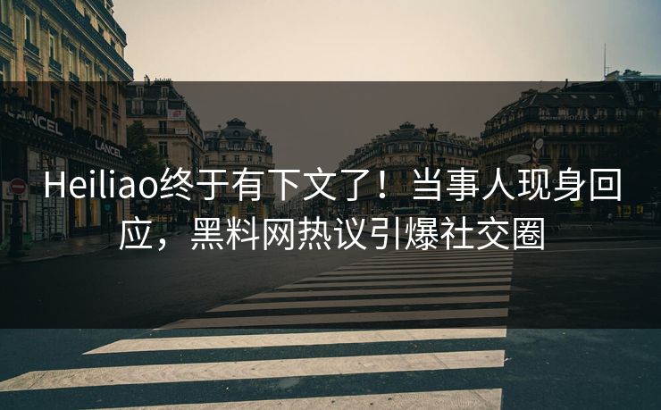 Heiliao终于有下文了！当事人现身回应，黑料网热议引爆社交圈
