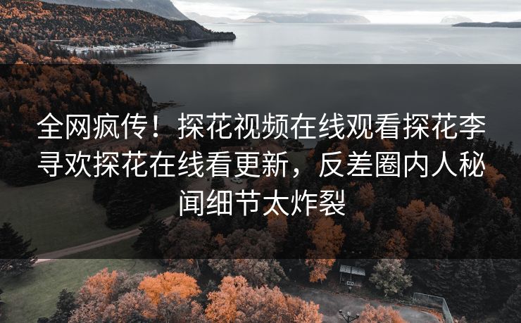 全网疯传！探花视频在线观看探花李寻欢探花在线看更新，反差圈内人秘闻细节太炸裂