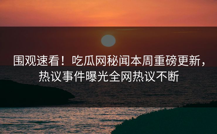 围观速看！吃瓜网秘闻本周重磅更新，热议事件曝光全网热议不断