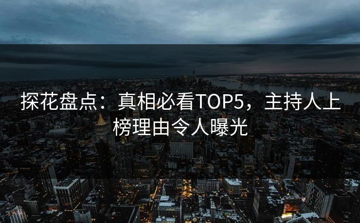 探花盘点：真相必看TOP5，主持人上榜理由令人曝光