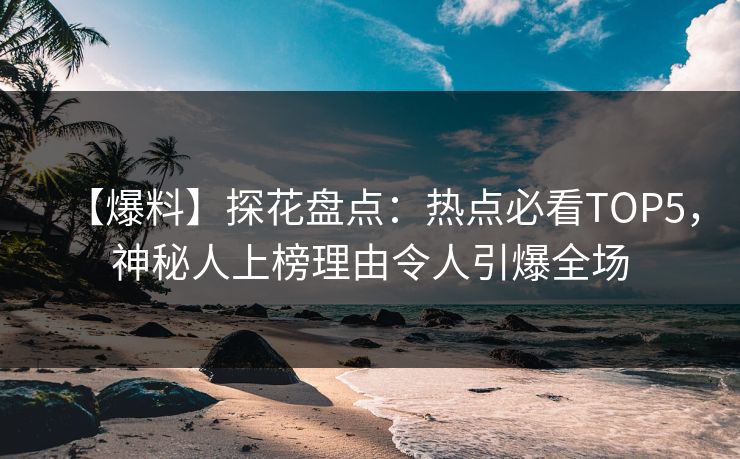 【爆料】探花盘点：热点必看TOP5，神秘人上榜理由令人引爆全场