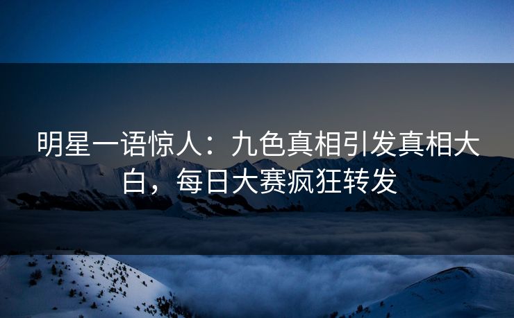 明星一语惊人：九色真相引发真相大白，每日大赛疯狂转发