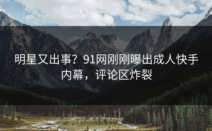 明星又出事？91网刚刚曝出成人快手内幕，评论区炸裂