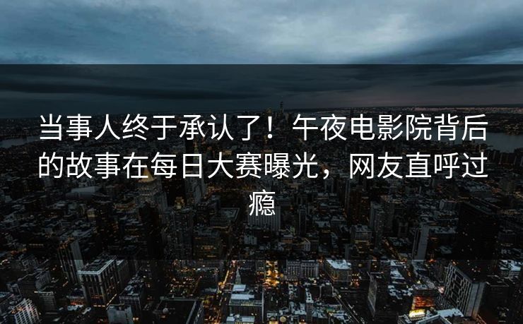 当事人终于承认了！午夜电影院背后的故事在每日大赛曝光，网友直呼过瘾