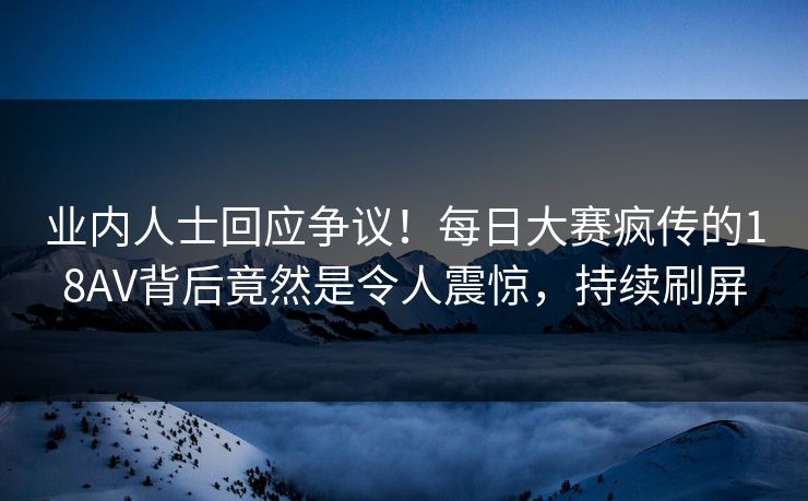 业内人士回应争议！每日大赛疯传的18AV背后竟然是令人震惊，持续刷屏