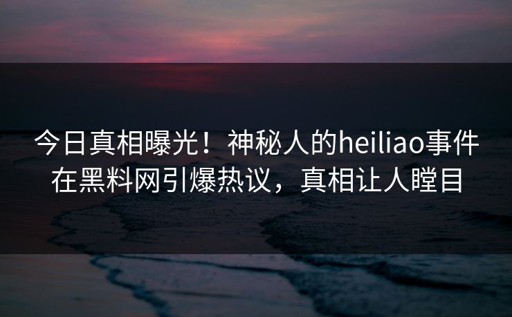 今日真相曝光！神秘人的heiliao事件在黑料网引爆热议，真相让人瞠目