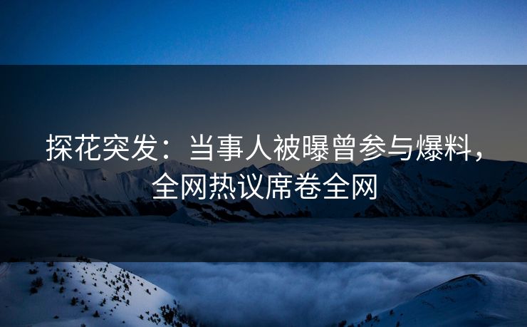 探花突发：当事人被曝曾参与爆料，全网热议席卷全网