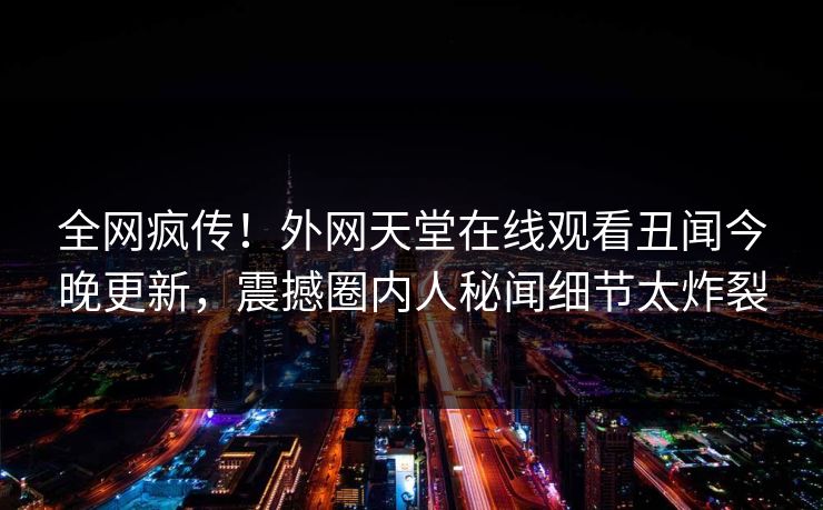 全网疯传！外网天堂在线观看丑闻今晚更新，震撼圈内人秘闻细节太炸裂