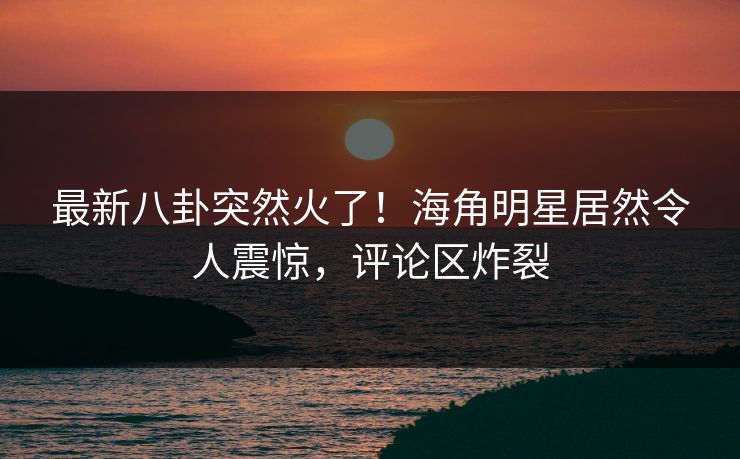 最新八卦突然火了！海角明星居然令人震惊，评论区炸裂