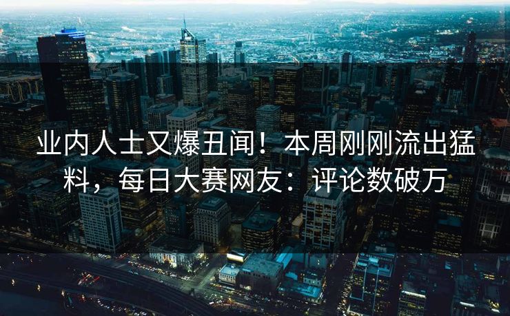 业内人士又爆丑闻！本周刚刚流出猛料，每日大赛网友：评论数破万