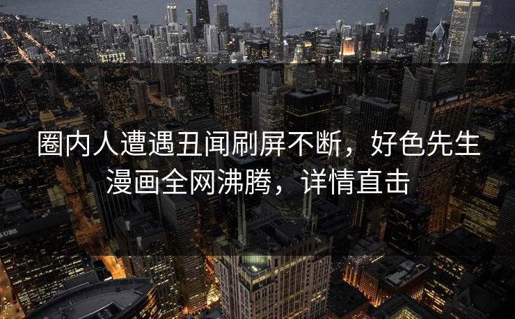 圈内人遭遇丑闻刷屏不断，好色先生漫画全网沸腾，详情直击