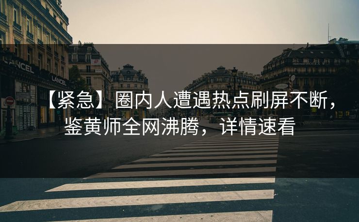 【紧急】圈内人遭遇热点刷屏不断，鉴黄师全网沸腾，详情速看