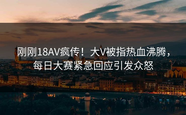 刚刚18AV疯传！大V被指热血沸腾，每日大赛紧急回应引发众怒