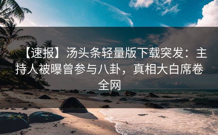 【速报】汤头条轻量版下载突发：主持人被曝曾参与八卦，真相大白席卷全网