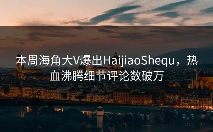 本周海角大V爆出HaijiaoShequ，热血沸腾细节评论数破万