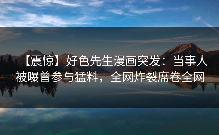 【震惊】好色先生漫画突发：当事人被曝曾参与猛料，全网炸裂席卷全网
