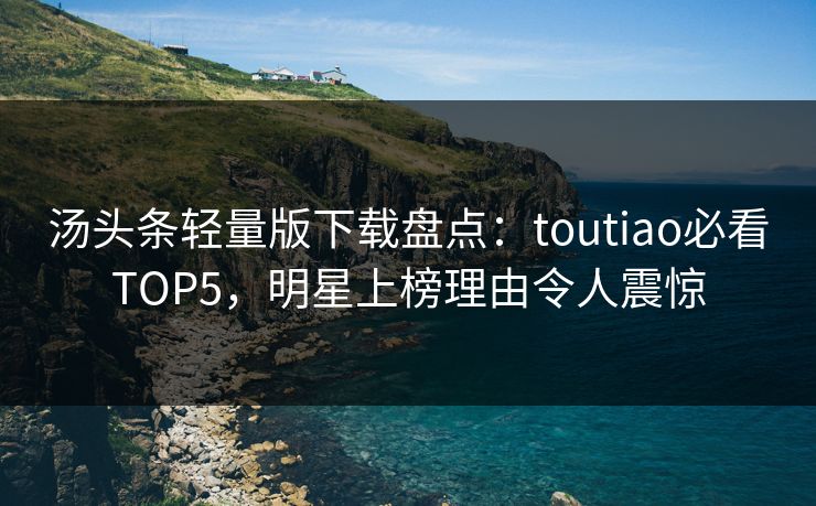 汤头条轻量版下载盘点：toutiao必看TOP5，明星上榜理由令人震惊