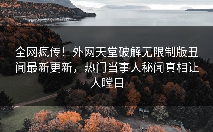 全网疯传！外网天堂破解无限制版丑闻最新更新，热门当事人秘闻真相让人瞠目