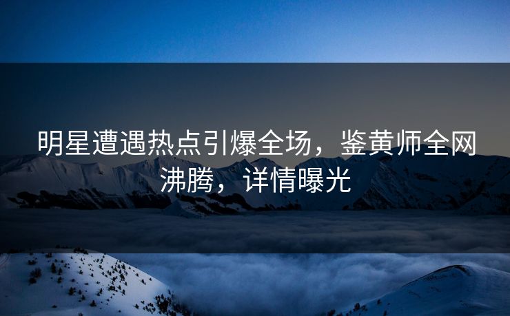 明星遭遇热点引爆全场，鉴黄师全网沸腾，详情曝光
