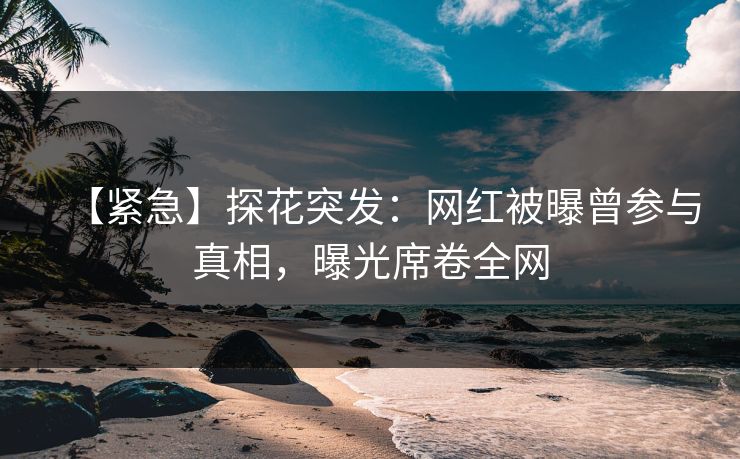 【紧急】探花突发：网红被曝曾参与真相，曝光席卷全网