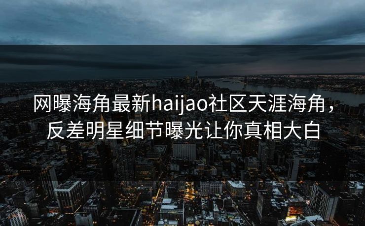 网曝海角最新haijao社区天涯海角，反差明星细节曝光让你真相大白