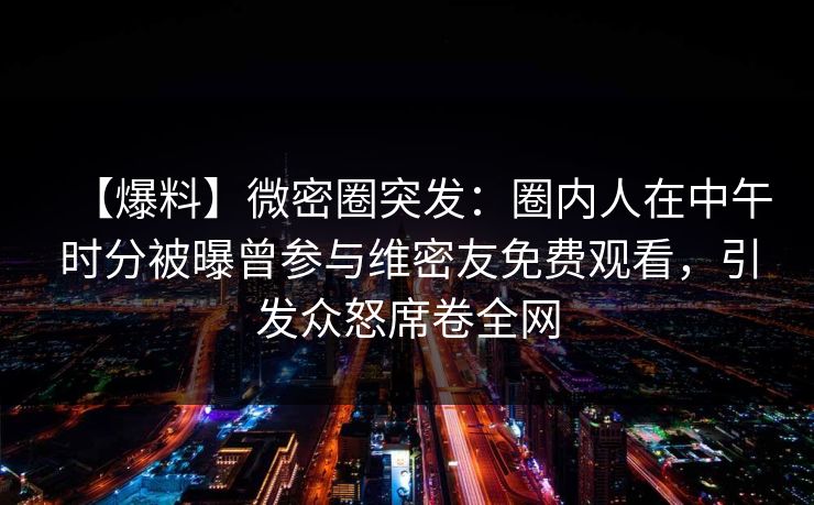 【爆料】微密圈突发：圈内人在中午时分被曝曾参与维密友免费观看，引发众怒席卷全网