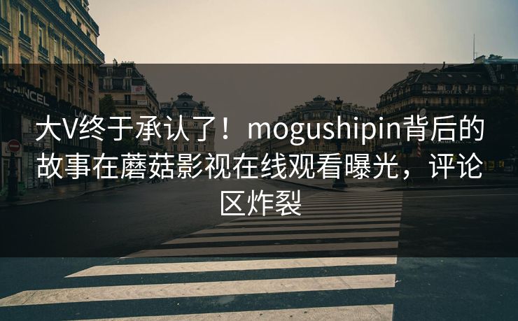 大V终于承认了！mogushipin背后的故事在蘑菇影视在线观看曝光，评论区炸裂