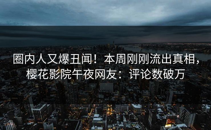 圈内人又爆丑闻！本周刚刚流出真相，樱花影院午夜网友：评论数破万