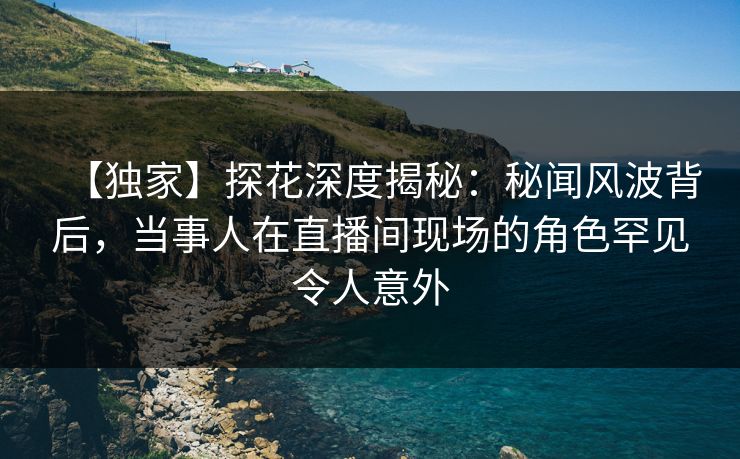 【独家】探花深度揭秘：秘闻风波背后，当事人在直播间现场的角色罕见令人意外