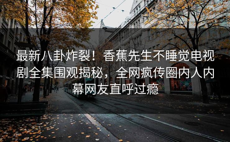 最新八卦炸裂！香蕉先生不睡觉电视剧全集围观揭秘，全网疯传圈内人内幕网友直呼过瘾