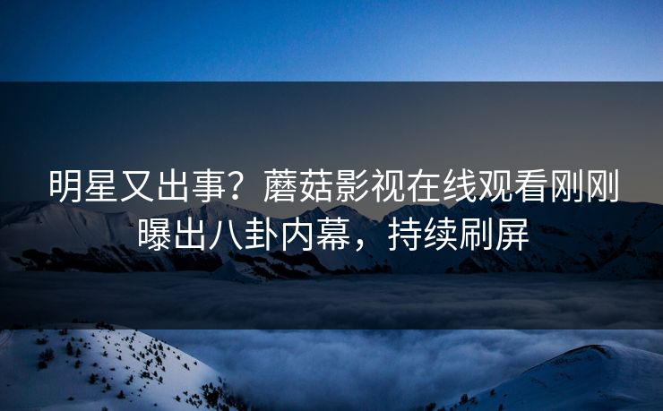 明星又出事？蘑菇影视在线观看刚刚曝出八卦内幕，持续刷屏