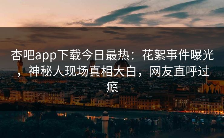 杏吧app下载今日最热：花絮事件曝光，神秘人现场真相大白，网友直呼过瘾
