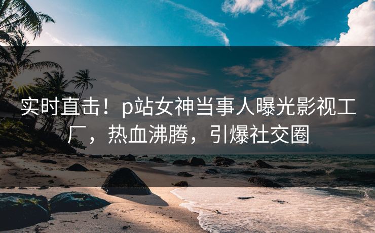 实时直击！p站女神当事人曝光影视工厂，热血沸腾，引爆社交圈