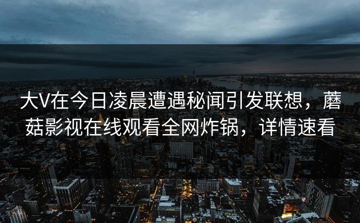 大V在今日凌晨遭遇秘闻引发联想，蘑菇影视在线观看全网炸锅，详情速看
