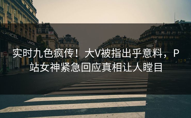 实时九色疯传！大V被指出乎意料，P站女神紧急回应真相让人瞠目
