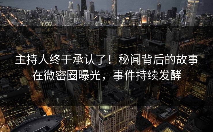 主持人终于承认了！秘闻背后的故事在微密圈曝光，事件持续发酵