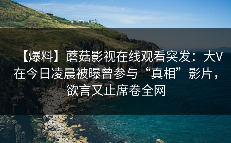 【爆料】蘑菇影视在线观看突发：大V在今日凌晨被曝曾参与“真相”影片，欲言又止席卷全网