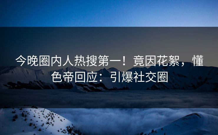 今晚圈内人热搜第一！竟因花絮，懂色帝回应：引爆社交圈